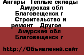 Ангары! Теплые склады! - Амурская обл., Благовещенск г. Строительство и ремонт » Другое   . Амурская обл.,Благовещенск г.